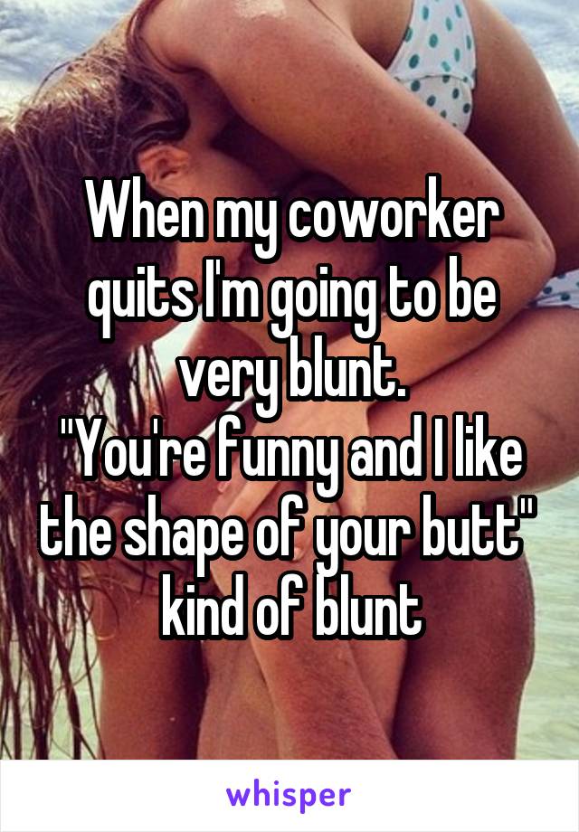 When my coworker quits I'm going to be very blunt.
"You're funny and I like the shape of your butt" 
kind of blunt