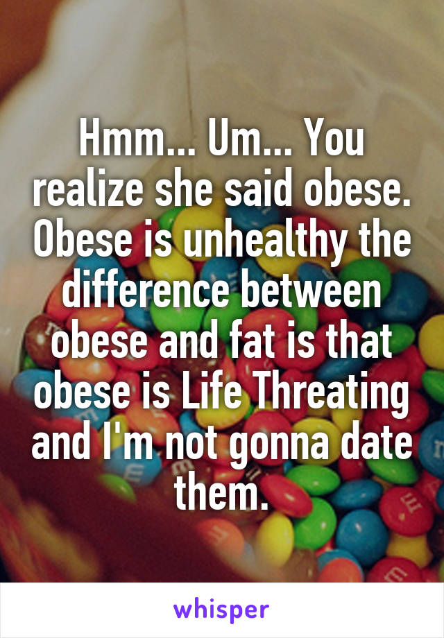 Hmm... Um... You realize she said obese. Obese is unhealthy the difference between obese and fat is that obese is Life Threating and I'm not gonna date them.