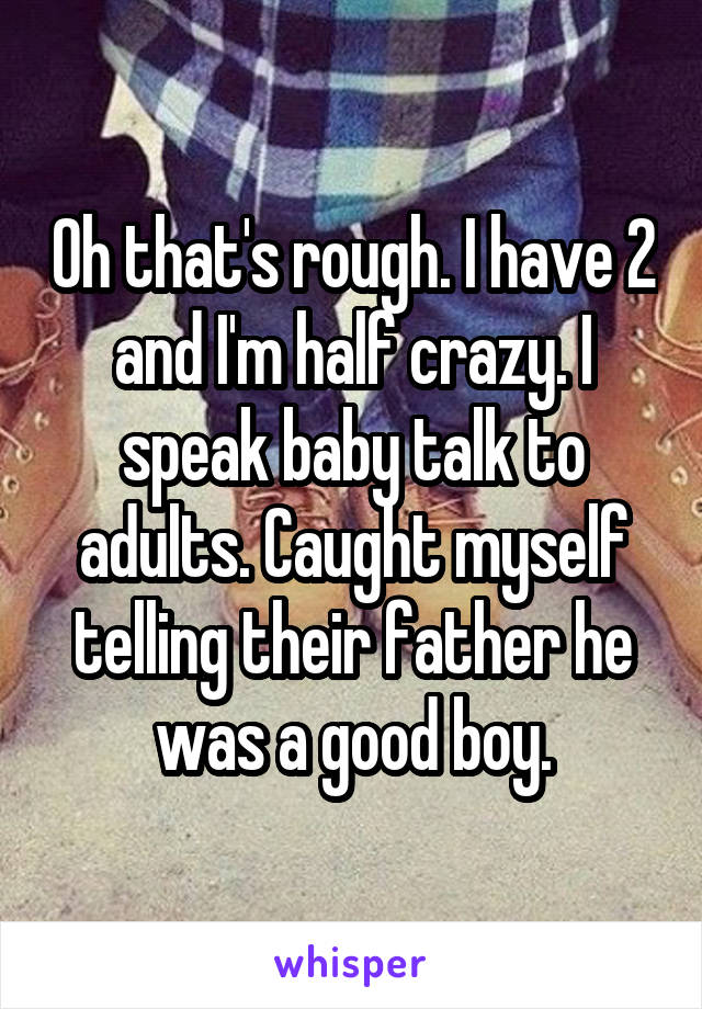 Oh that's rough. I have 2 and I'm half crazy. I speak baby talk to adults. Caught myself telling their father he was a good boy.