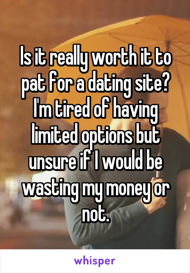 Is it really worth it to pat for a dating site? I'm tired of having limited options but unsure if I would be wasting my money or not.