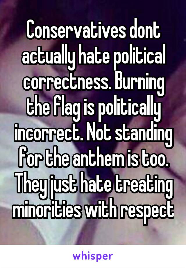 Conservatives dont actually hate political correctness. Burning the flag is politically incorrect. Not standing for the anthem is too. They just hate treating minorities with respect 