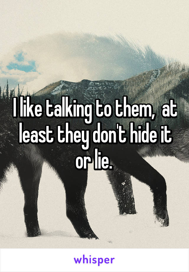 I like talking to them,  at least they don't hide it or lie. 