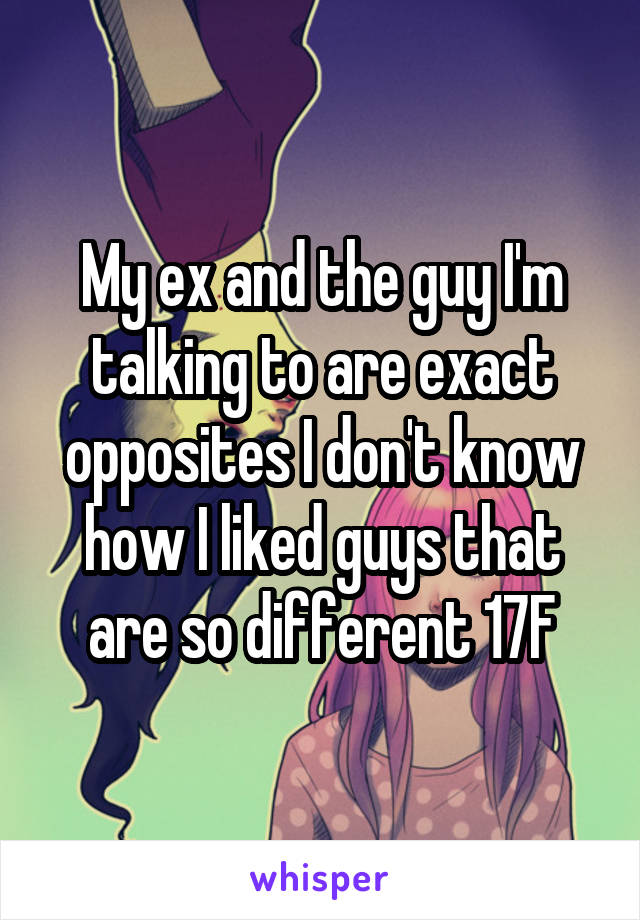 My ex and the guy I'm talking to are exact opposites I don't know how I liked guys that are so different 17F