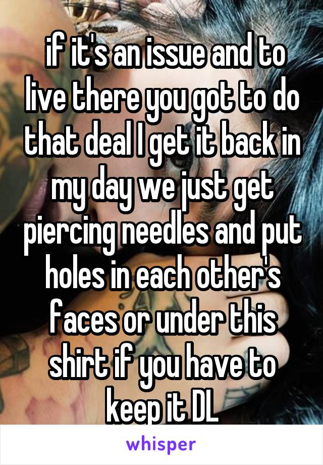  if it's an issue and to live there you got to do that deal I get it back in my day we just get piercing needles and put holes in each other's faces or under this shirt if you have to keep it DL