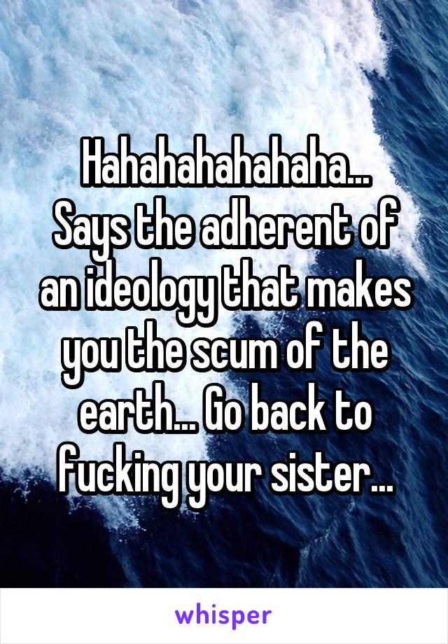 Hahahahahahaha...
Says the adherent of an ideology that makes you the scum of the earth... Go back to fucking your sister...