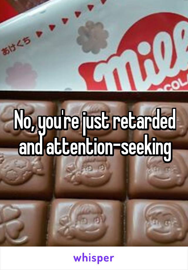 No, you're just retarded and attention-seeking