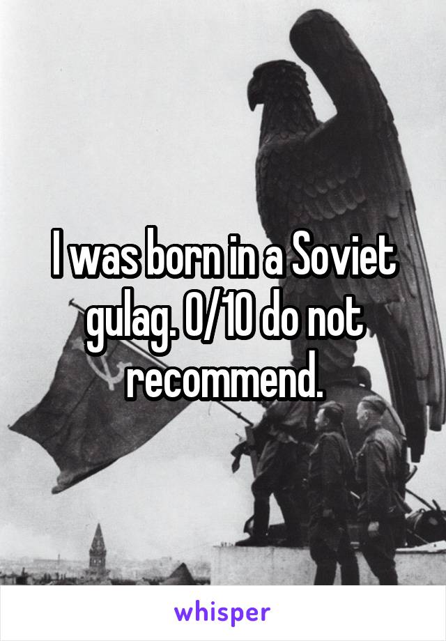 I was born in a Soviet gulag. 0/10 do not recommend.