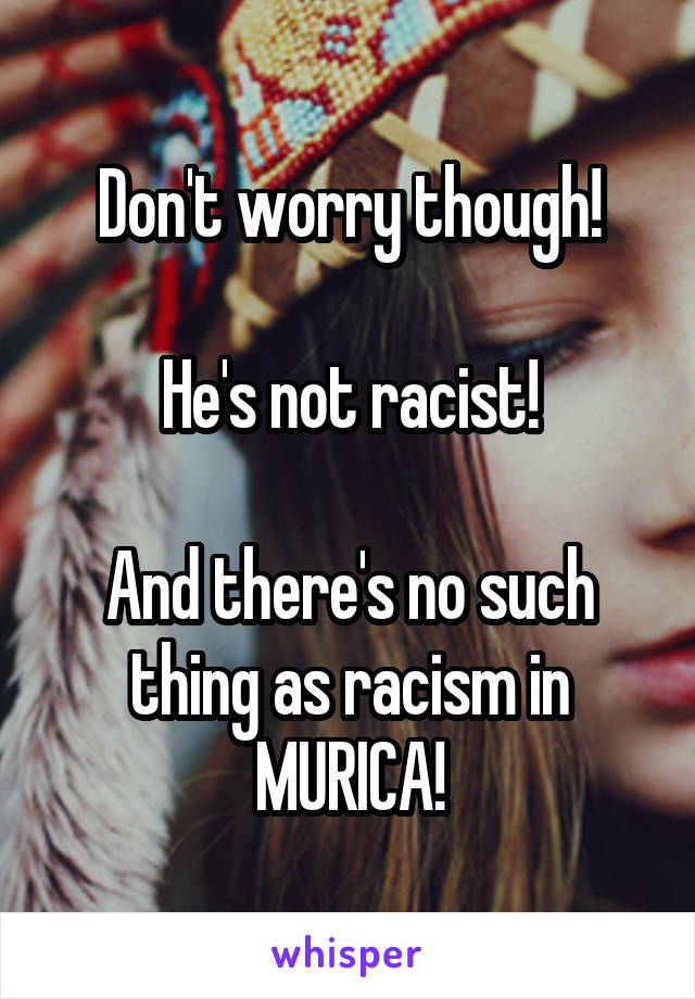 Don't worry though!

He's not racist!

And there's no such thing as racism in MURICA!