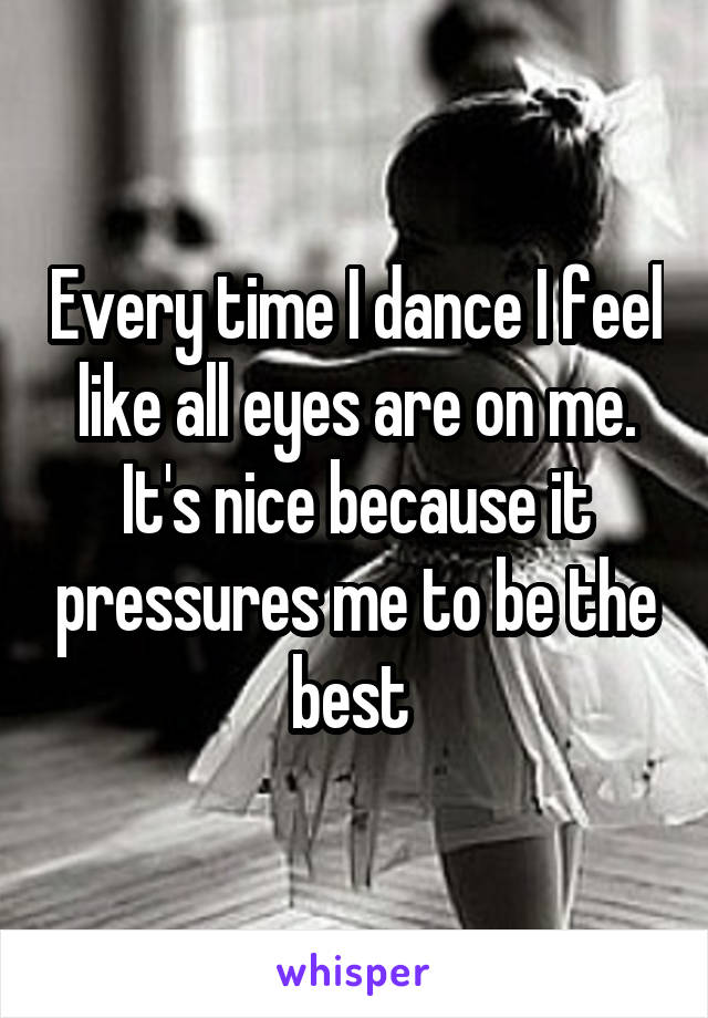 Every time I dance I feel like all eyes are on me. It's nice because it pressures me to be the best 