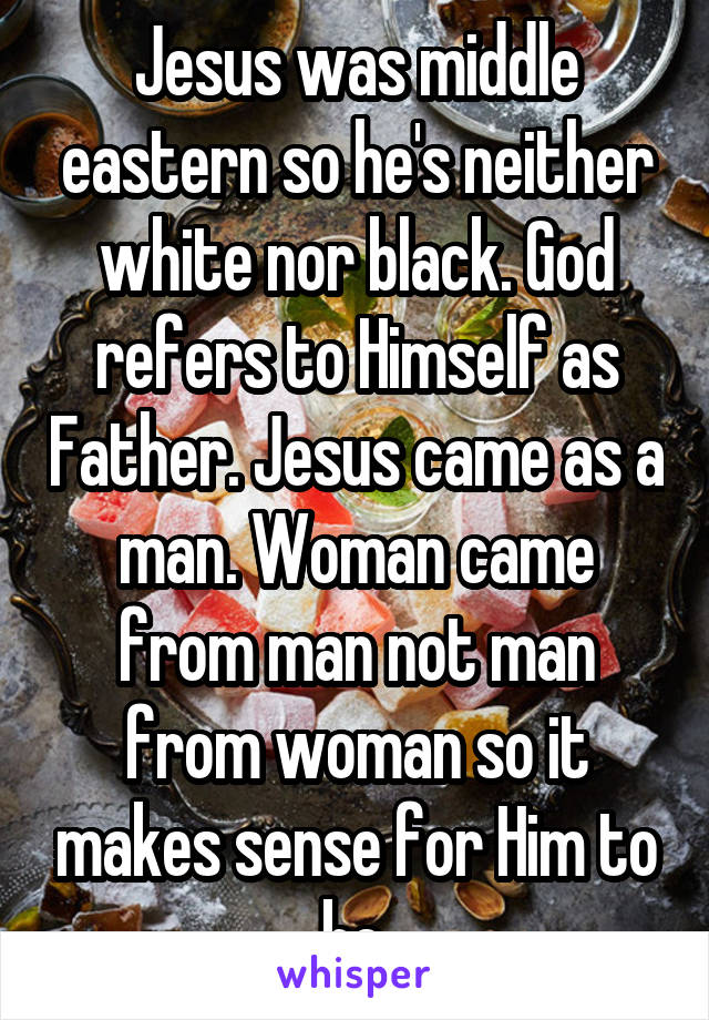 Jesus was middle eastern so he's neither white nor black. God refers to Himself as Father. Jesus came as a man. Woman came from man not man from woman so it makes sense for Him to be.