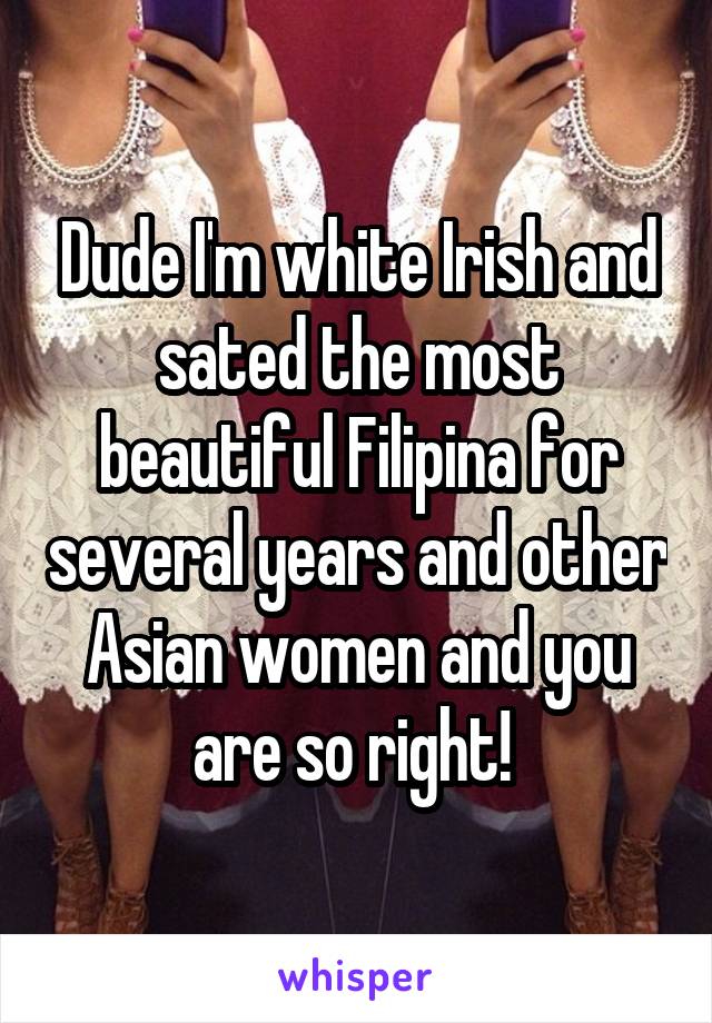 Dude I'm white Irish and sated the most beautiful Filipina for several years and other Asian women and you are so right! 