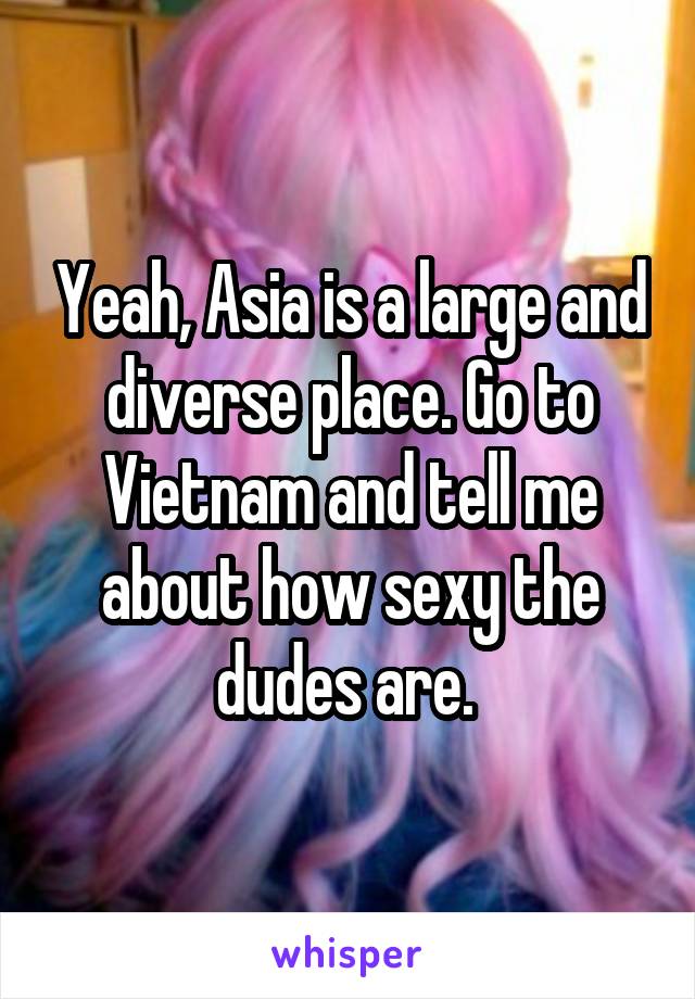 Yeah, Asia is a large and diverse place. Go to Vietnam and tell me about how sexy the dudes are. 