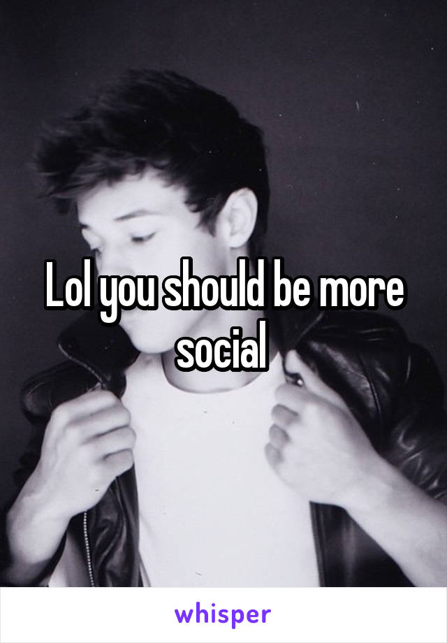 Lol you should be more social 
