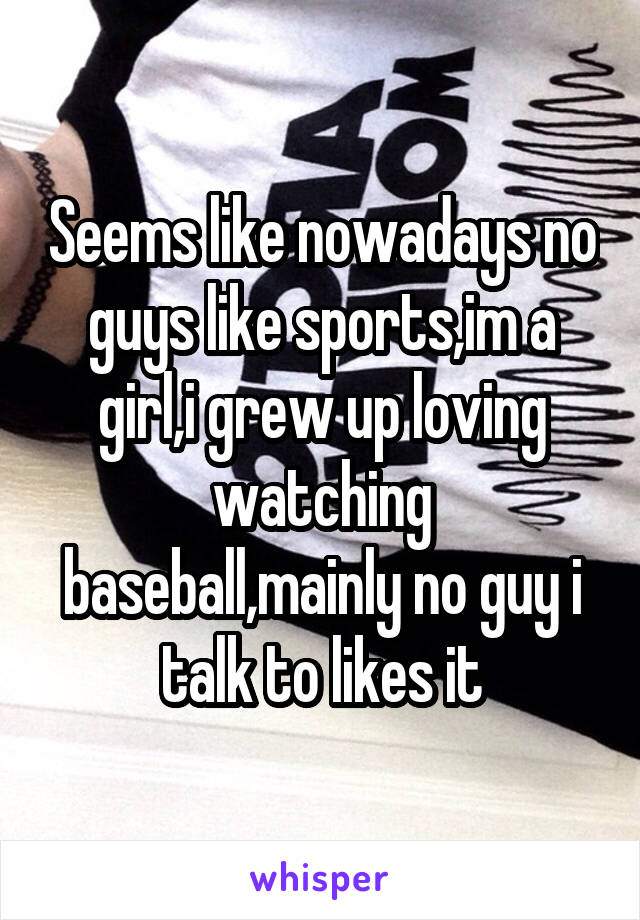 Seems like nowadays no guys like sports,im a girl,i grew up loving watching baseball,mainly no guy i talk to likes it