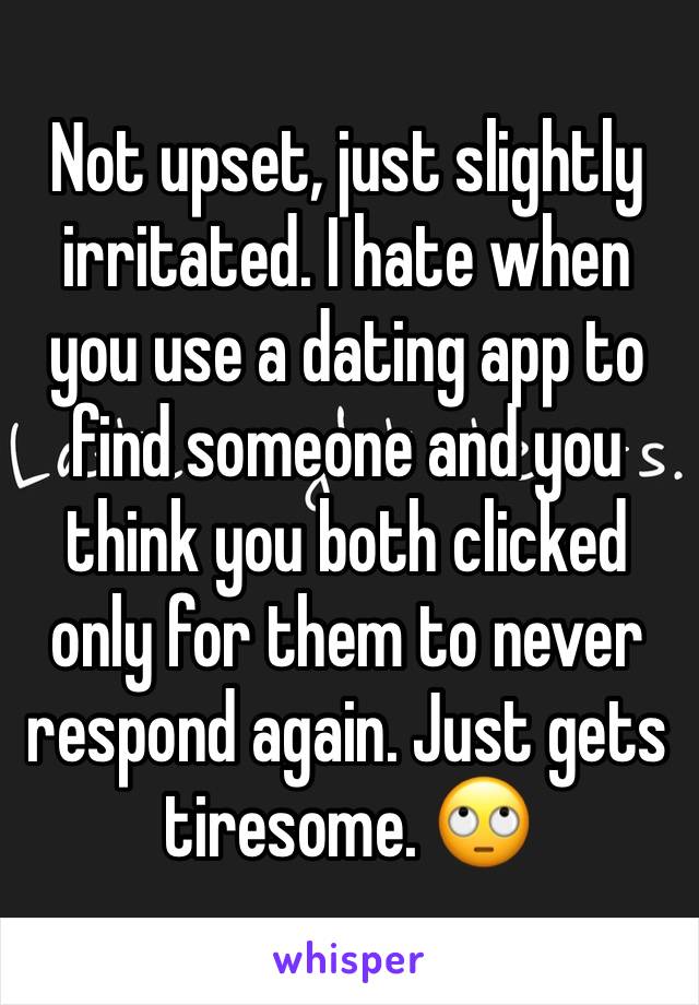 Not upset, just slightly irritated. I hate when you use a dating app to find someone and you think you both clicked only for them to never respond again. Just gets tiresome. 🙄