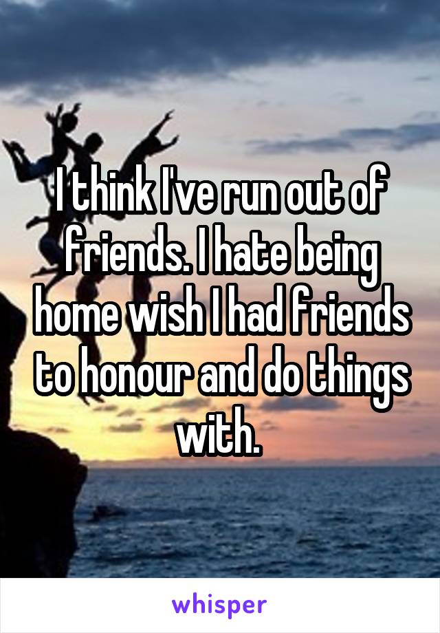 I think I've run out of friends. I hate being home wish I had friends to honour and do things with. 