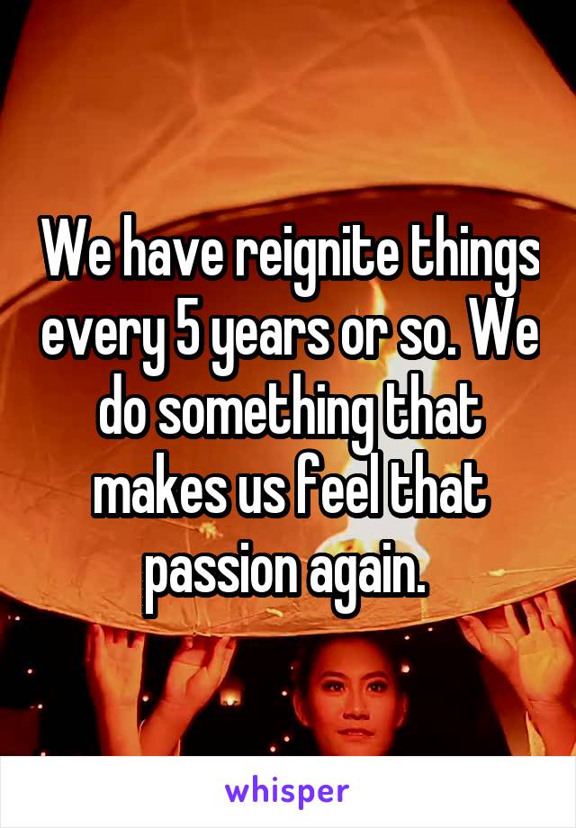We have reignite things every 5 years or so. We do something that makes us feel that passion again. 
