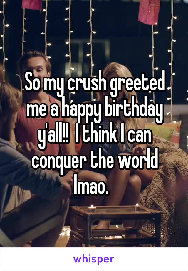 So my crush greeted me a happy birthday y'all!!  I think I can conquer the world lmao.  