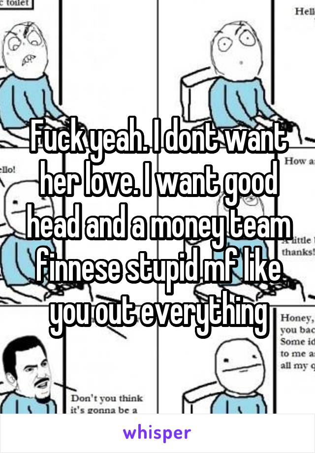 Fuck yeah. I dont want her love. I want good head and a money team finnese stupid mf like you out everything