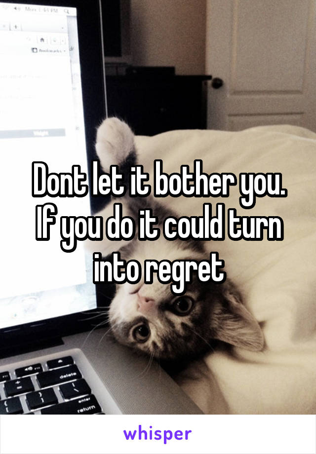 Dont let it bother you. If you do it could turn into regret
