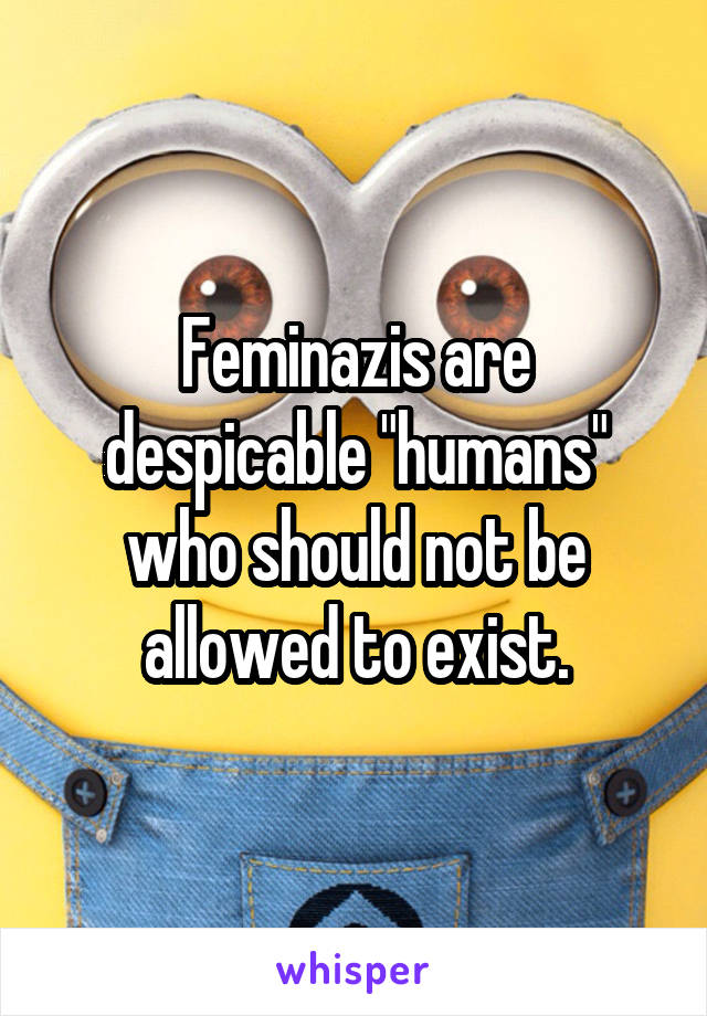 Feminazis are despicable "humans" who should not be allowed to exist.