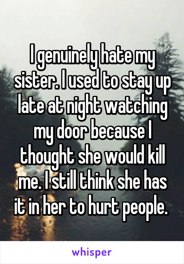 I genuinely hate my sister. I used to stay up late at night watching my door because I thought she would kill me. I still think she has it in her to hurt people. 