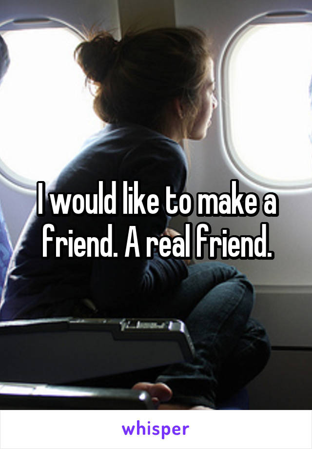 I would like to make a friend. A real friend.