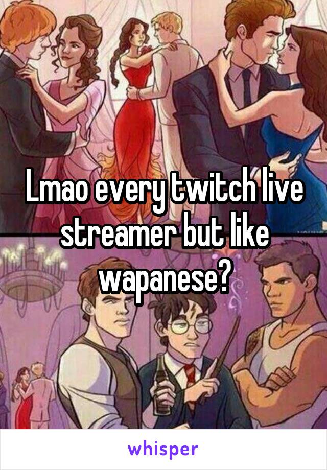 Lmao every twitch live streamer but like wapanese?