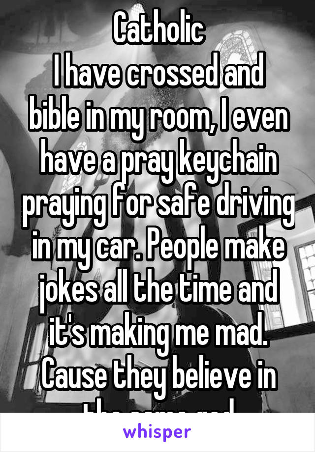 Catholic
I have crossed and bible in my room, I even have a pray keychain praying for safe driving in my car. People make jokes all the time and it's making me mad. Cause they believe in the same god