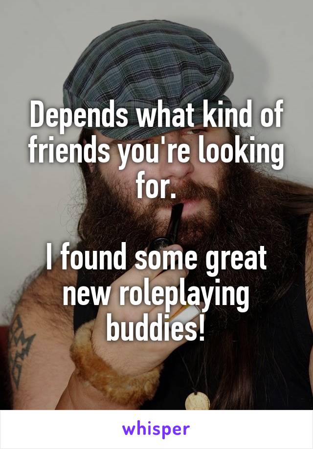 Depends what kind of friends you're looking for.

I found some great new roleplaying buddies!