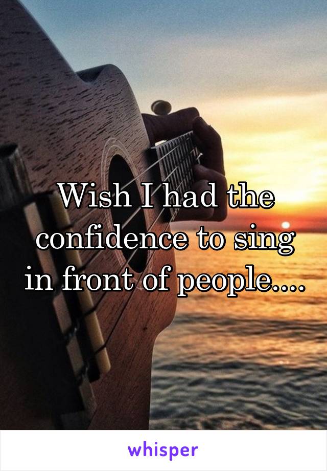 Wish I had the confidence to sing in front of people....