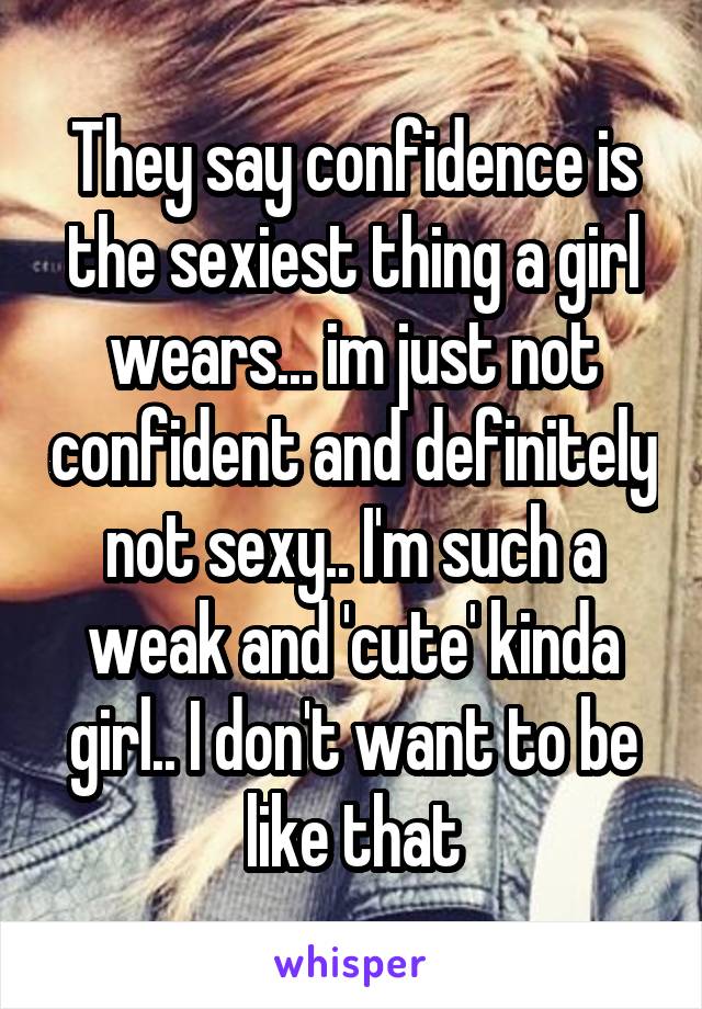 They say confidence is the sexiest thing a girl wears... im just not confident and definitely not sexy.. I'm such a weak and 'cute' kinda girl.. I don't want to be like that