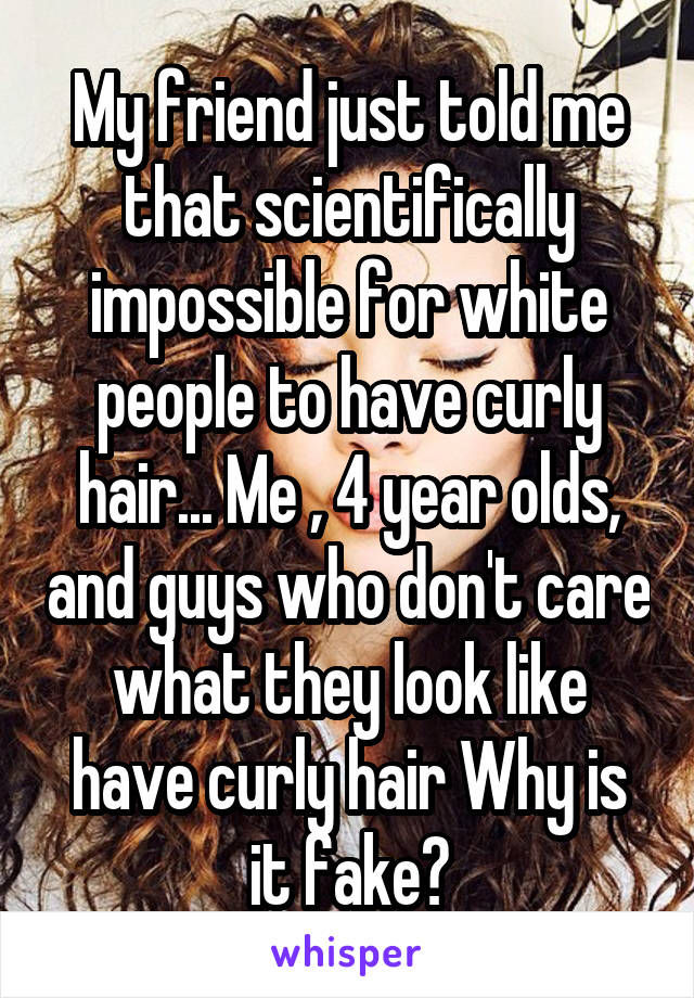 My friend just told me that scientifically impossible for white people to have curly hair... Me , 4 year olds, and guys who don't care what they look like have curly hair Why is it fake?