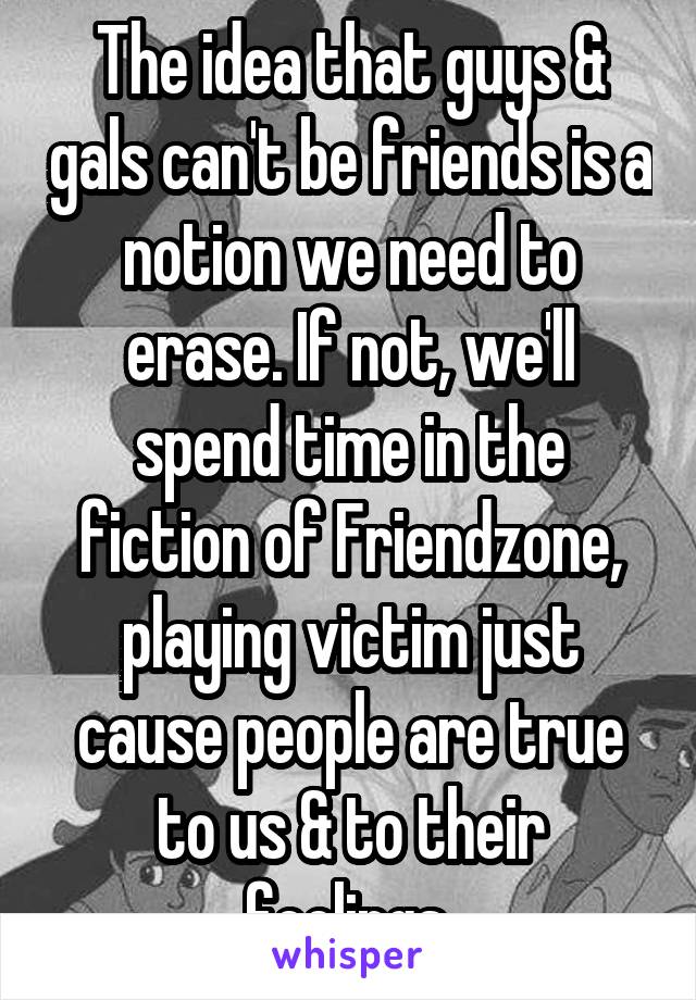 The idea that guys & gals can't be friends is a notion we need to erase. If not, we'll spend time in the fiction of Friendzone, playing victim just cause people are true to us & to their feelings.