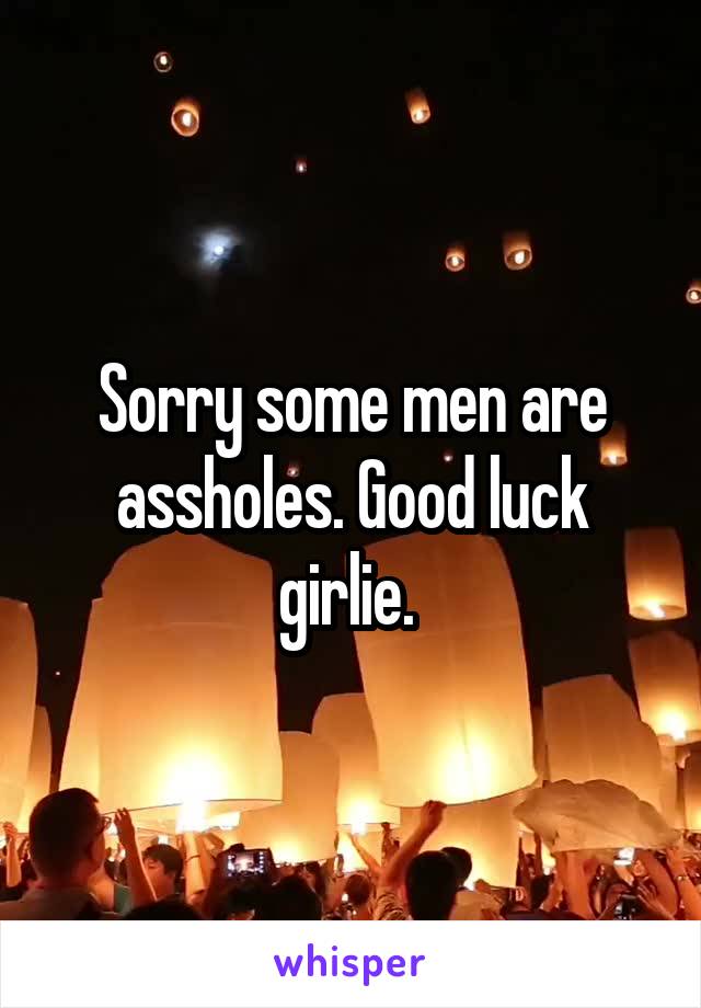 Sorry some men are assholes. Good luck girlie. 