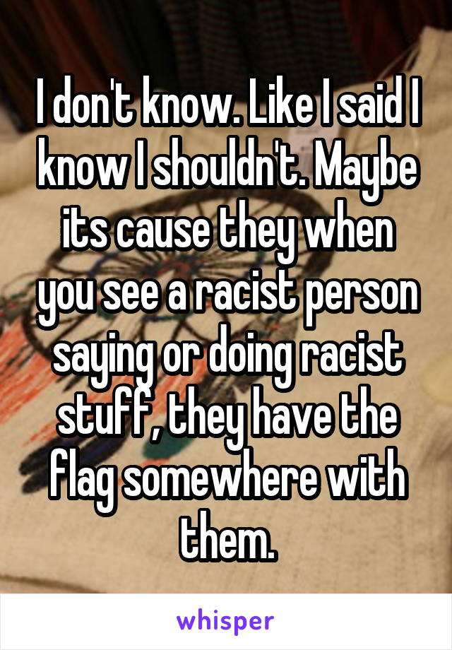 I don't know. Like I said I know I shouldn't. Maybe its cause they when you see a racist person saying or doing racist stuff, they have the flag somewhere with them.