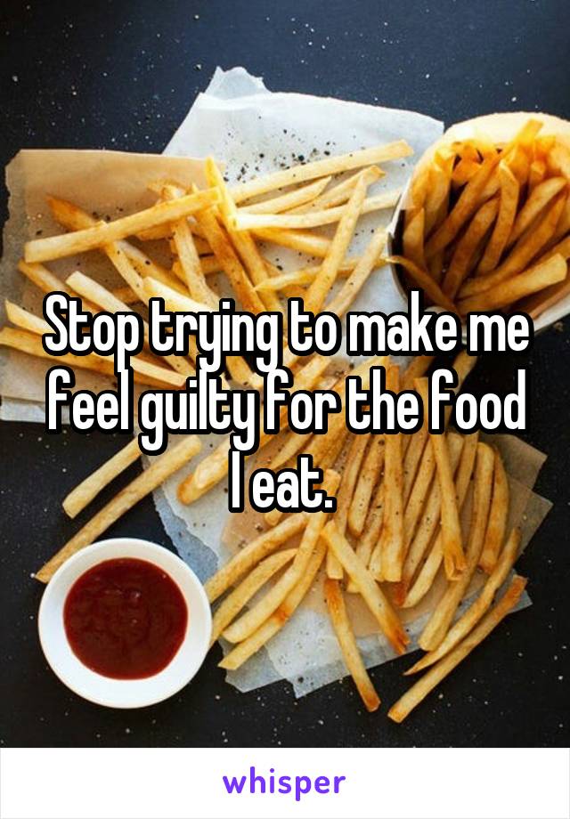 Stop trying to make me feel guilty for the food I eat. 