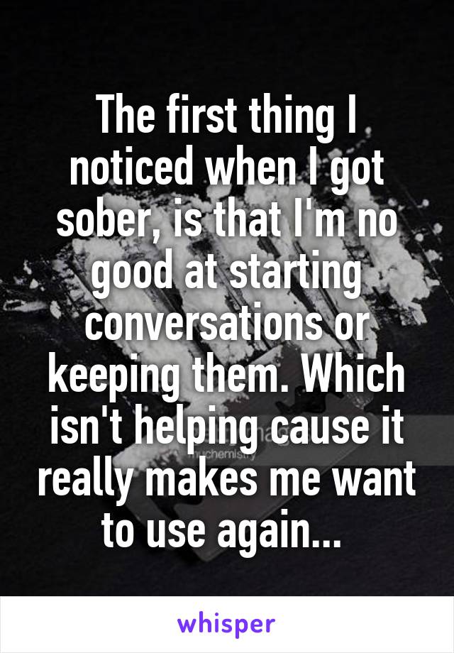 The first thing I noticed when I got sober, is that I'm no good at starting conversations or keeping them. Which isn't helping cause it really makes me want to use again... 