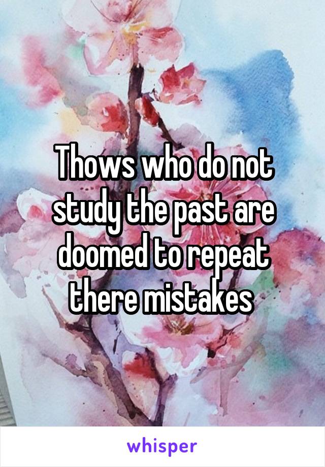 Thows who do not study the past are doomed to repeat there mistakes 