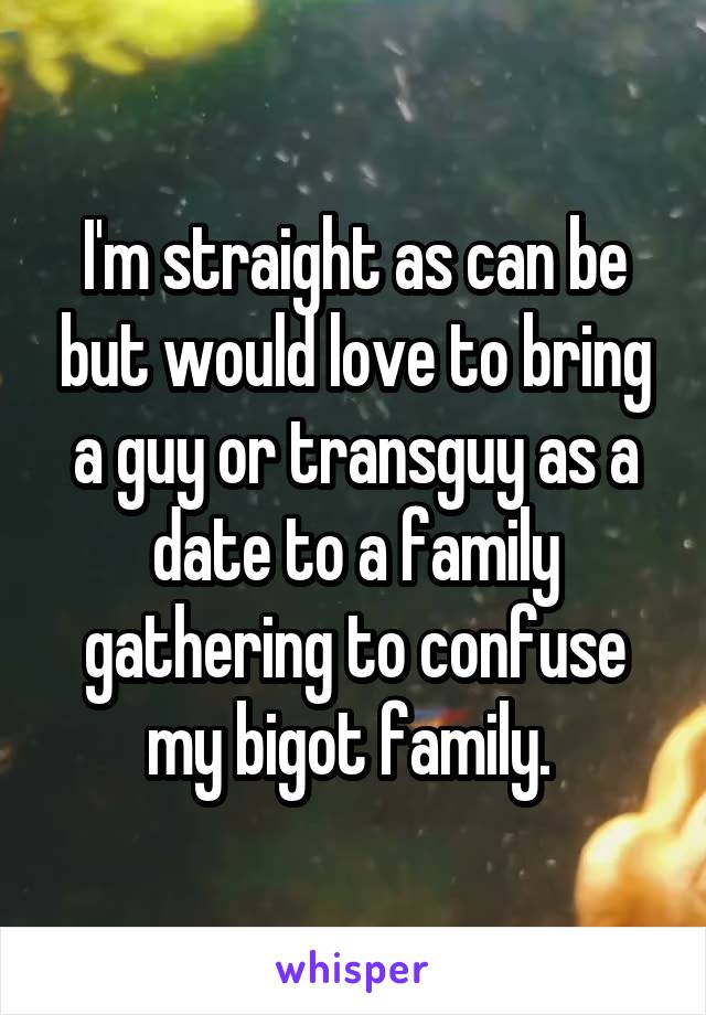 I'm straight as can be but would love to bring a guy or transguy as a date to a family gathering to confuse my bigot family. 