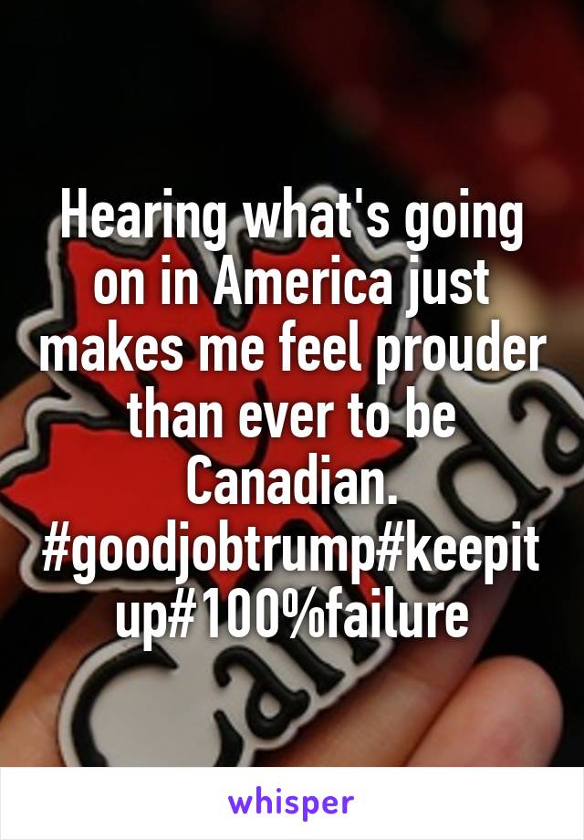 Hearing what's going on in America just makes me feel prouder than ever to be Canadian.
#goodjobtrump#keepitup#100%failure