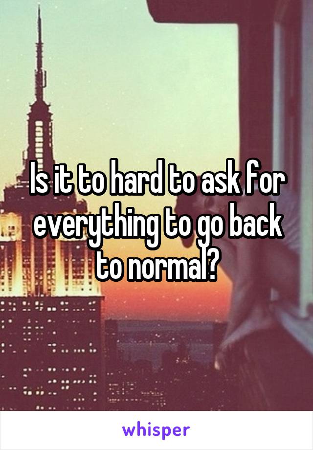 Is it to hard to ask for everything to go back to normal?