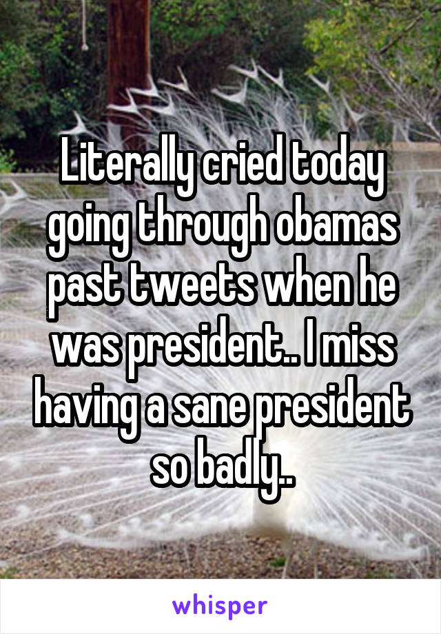 Literally cried today going through obamas past tweets when he was president.. I miss having a sane president so badly..