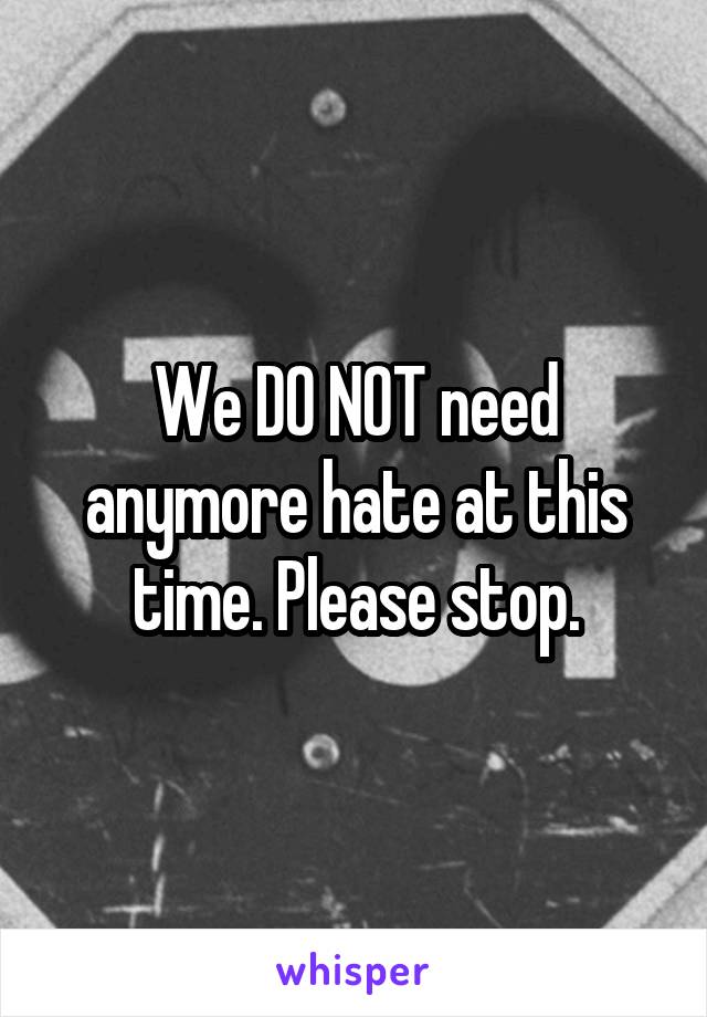 We DO NOT need anymore hate at this time. Please stop.