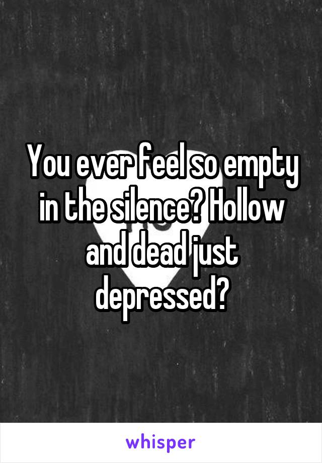 You ever feel so empty in the silence? Hollow and dead just depressed?