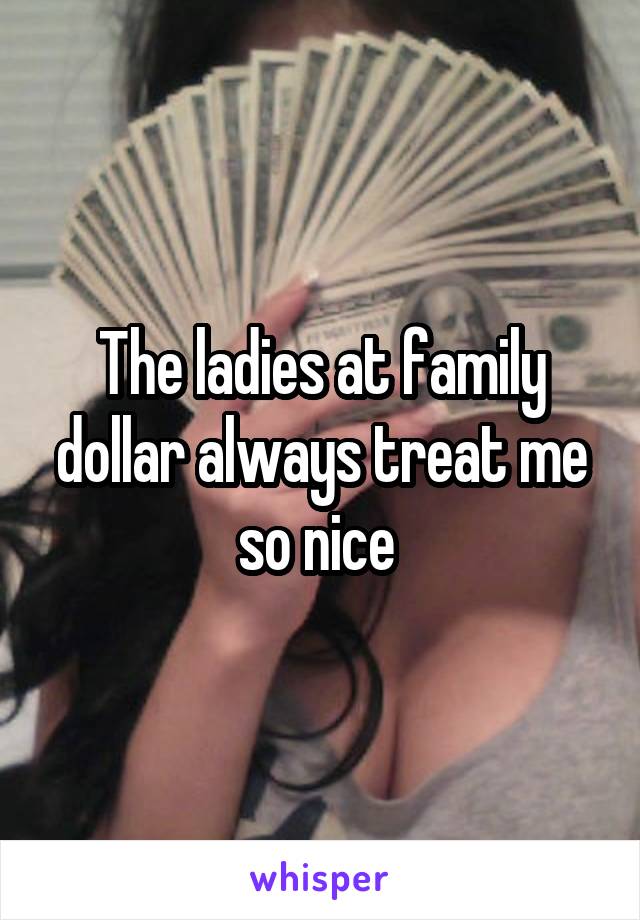 The ladies at family dollar always treat me so nice 