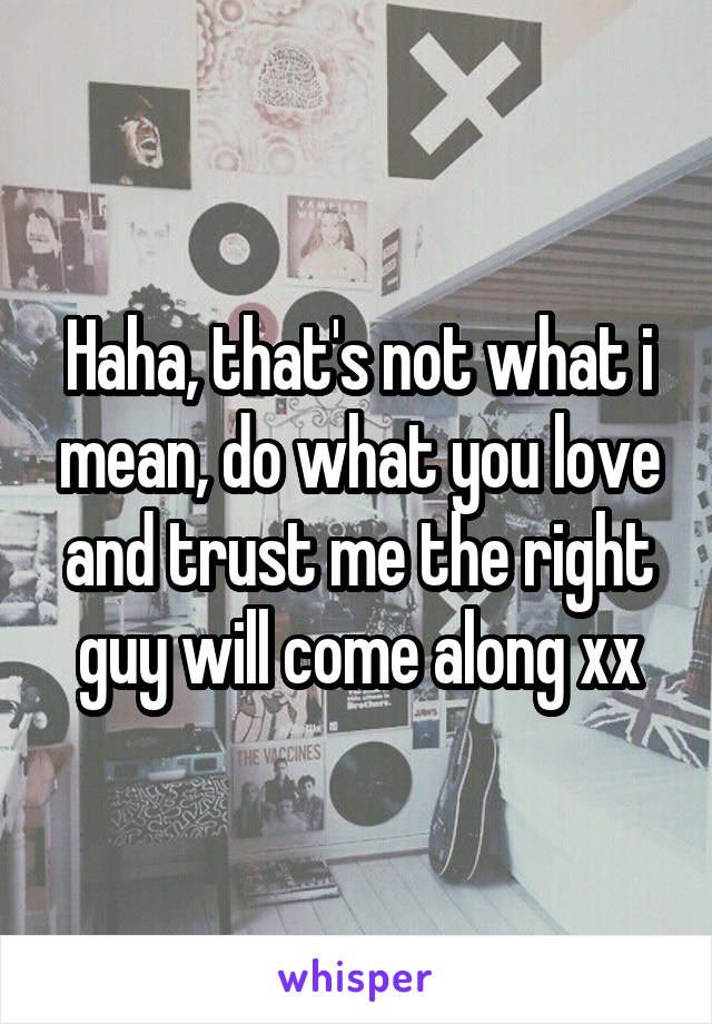 Haha, that's not what i mean, do what you love and trust me the right guy will come along xx