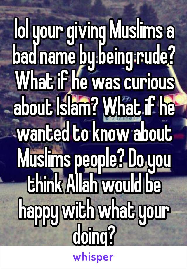 lol your giving Muslims a bad name by being rude? What if he was curious about Islam? What if he wanted to know about Muslims people? Do you think Allah would be happy with what your doing?