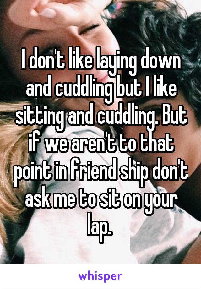 I don't like laying down and cuddling but I like sitting and cuddling. But if we aren't to that point in friend ship don't ask me to sit on your lap. 