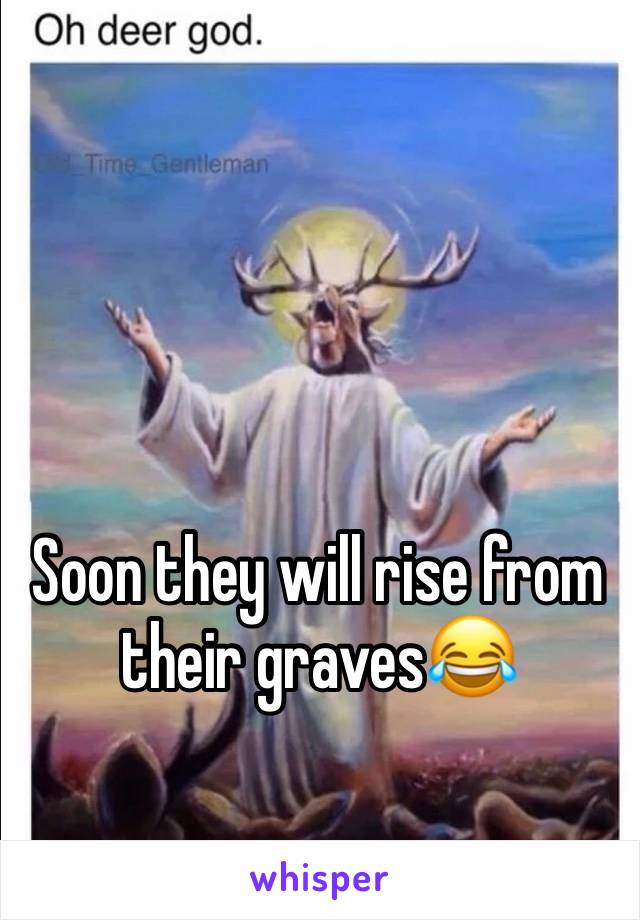 Soon they will rise from their graves😂